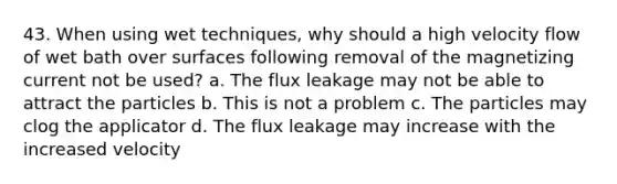 43. When using wet techniques, why should a high velocity flow of wet bath over surfaces following removal of the magnetizing current not be used? a. The flux leakage may not be able to attract the particles b. This is not a problem c. The particles may clog the applicator d. The flux leakage may increase with the increased velocity