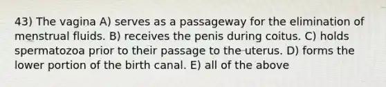 43) The vagina A) serves as a passageway for the elimination of menstrual fluids. B) receives the penis during coitus. C) holds spermatozoa prior to their passage to the uterus. D) forms the lower portion of the birth canal. E) all of the above