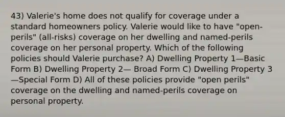 43) Valerie's home does not qualify for coverage under a standard homeowners policy. Valerie would like to have "open-perils" (all-risks) coverage on her dwelling and named-perils coverage on her personal property. Which of the following policies should Valerie purchase? A) Dwelling Property 1—Basic Form B) Dwelling Property 2— Broad Form C) Dwelling Property 3—Special Form D) All of these policies provide "open perils" coverage on the dwelling and named-perils coverage on personal property.