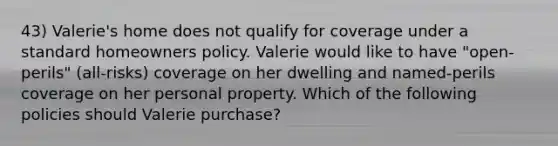 43) Valerie's home does not qualify for coverage under a standard homeowners policy. Valerie would like to have "open-perils" (all-risks) coverage on her dwelling and named-perils coverage on her personal property. Which of the following policies should Valerie purchase?