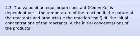 4.3. The value of an equilibrium constant (Keq = Kc) is dependent on: I. the temperature of the reaction II. the nature of the reactants and products (ie the reaction itself) III. the initial concentrations of the reactants IV. the initial concentrations of the products