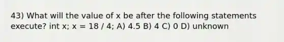 43) What will the value of x be after the following statements execute? int x; x = 18 / 4; A) 4.5 B) 4 C) 0 D) unknown