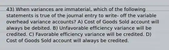 43) When variances are immaterial, which of the following statements is true of the journal entry to write- off the variable overhead variance accounts? A) Cost of Goods Sold account will always be debited. B) Unfavorable efficiency variance will be credited. C) Favorable efficiency variance will be credited. D) Cost of Goods Sold account will always be credited.