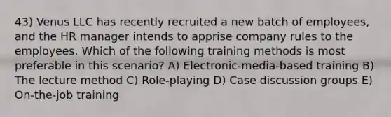 43) Venus LLC has recently recruited a new batch of employees, and the HR manager intends to apprise company rules to the employees. Which of the following training methods is most preferable in this scenario? A) Electronic-media-based training B) The lecture method C) Role-playing D) Case discussion groups E) On-the-job training