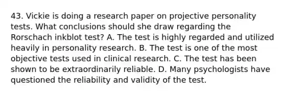 43. Vickie is doing a research paper on projective personality tests. What conclusions should she draw regarding the Rorschach inkblot test? A. The test is highly regarded and utilized heavily in personality research. B. The test is one of the most objective tests used in clinical research. C. The test has been shown to be extraordinarily reliable. D. Many psychologists have questioned the reliability and validity of the test.