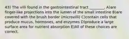 43) The villi found in the gastrointestinal tract ________. A)are finger-like projections into the lumen of the small intestine B)are covered with the brush border (microvilli) C)contain cells that produce mucus, hormones, and enzymes D)produce a large surface area for nutrient absorption E)All of these choices are correct.