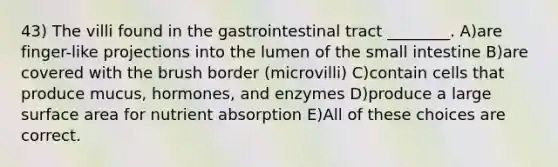 43) The villi found in the gastrointestinal tract ________. A)are finger-like projections into the lumen of the small intestine B)are covered with the brush border (microvilli) C)contain cells that produce mucus, hormones, and enzymes D)produce a large surface area for nutrient absorption E)All of these choices are correct.