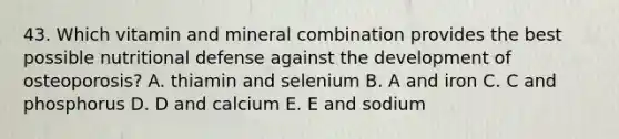 43. Which vitamin and mineral combination provides the best possible nutritional defense against the development of osteoporosis? A. thiamin and selenium B. A and iron C. C and phosphorus D. D and calcium E. E and sodium