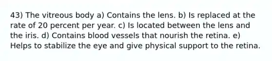 43) The vitreous body a) Contains the lens. b) Is replaced at the rate of 20 percent per year. c) Is located between the lens and the iris. d) Contains blood vessels that nourish the retina. e) Helps to stabilize the eye and give physical support to the retina.