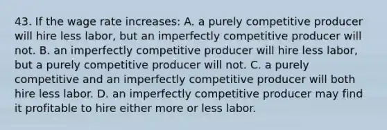 43. If the wage rate increases: A. a purely competitive producer will hire less labor, but an imperfectly competitive producer will not. B. an imperfectly competitive producer will hire less labor, but a purely competitive producer will not. C. a purely competitive and an imperfectly competitive producer will both hire less labor. D. an imperfectly competitive producer may find it profitable to hire either more or less labor.