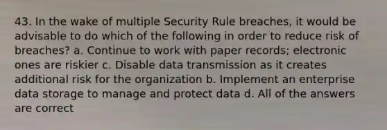 43. In the wake of multiple Security Rule breaches, it would be advisable to do which of the following in order to reduce risk of breaches? a. Continue to work with paper records; electronic ones are riskier c. Disable data transmission as it creates additional risk for the organization b. Implement an enterprise data storage to manage and protect data d. All of the answers are correct