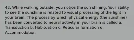 43. While walking outside, you notice the sun shining. Your ability to see the sunshine is related to visual processing of the light in your brain, The process by which physical energy (the sunshine) has been converted to neural activity in your brain is called a. Transduction b. Habituation c. Reticular formation d. Accommodation