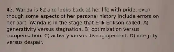 43. Wanda is 82 and looks back at her life with pride, even though some aspects of her personal history include errors on her part. Wanda is in the stage that Erik Erikson called: A) generativity versus stagnation. B) optimization versus compensation. C) activity versus disengagement. D) integrity versus despair.