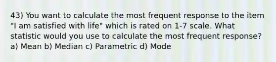 43) You want to calculate the most frequent response to the item "I am satisfied with life" which is rated on 1-7 scale. What statistic would you use to calculate the most frequent response? a) Mean b) Median c) Parametric d) Mode