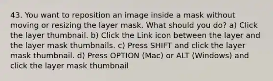 43. You want to reposition an image inside a mask without moving or resizing the layer mask. What should you do? a) Click the layer thumbnail. b) Click the Link icon between the layer and the layer mask thumbnails. c) Press SHIFT and click the layer mask thumbnail. d) Press OPTION (Mac) or ALT (Windows) and click the layer mask thumbnail