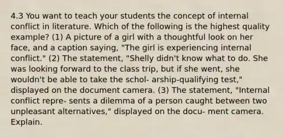 4.3 You want to teach your students the concept of internal conflict in literature. Which of the following is the highest quality example? (1) A picture of a girl with a thoughtful look on her face, and a caption saying, "The girl is experiencing internal conflict." (2) The statement, "Shelly didn't know what to do. She was looking forward to the class trip, but if she went, she wouldn't be able to take the schol- arship-qualifying test," displayed on the document camera. (3) The statement, "Internal conflict repre- sents a dilemma of a person caught between two unpleasant alternatives," displayed on the docu- ment camera. Explain.