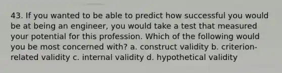 43. If you wanted to be able to predict how successful you would be at being an engineer, you would take a test that measured your potential for this profession. Which of the following would you be most concerned with? a. construct validity b. criterion-related validity c. internal validity d. hypothetical validity