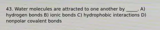 43. Water molecules are attracted to one another by _____. A) hydrogen bonds B) ionic bonds C) hydrophobic interactions D) nonpolar covalent bonds