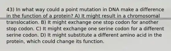 43) In what way could a point mutation in DNA make a difference in the function of a protein? A) It might result in a chromosomal translocation. B) It might exchange one stop codon for another stop codon. C) It might exchange one serine codon for a different serine codon. D) It might substitute a different amino acid in the protein, which could change its function.