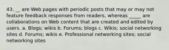 43. __ are Web pages with periodic posts that may or may not feature feedback responses from readers, whereas _____ are collaborations on Web content that are created and edited by users. a. Blogs; wikis b. Forums; blogs c. Wikis; social networking sites d. Forums; wikis e. Professional networking sites; social networking sites