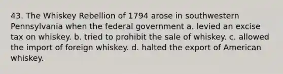 43. The Whiskey Rebellion of 1794 arose in southwestern Pennsylvania when the federal government a. levied an excise tax on whiskey. b. tried to prohibit the sale of whiskey. c. allowed the import of foreign whiskey. d. halted the export of American whiskey.