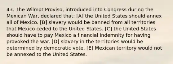 43. The Wilmot Proviso, introduced into Congress during the Mexican War, declared that: [A] the United States should annex all of Mexico. [B] slavery would be banned from all territories that Mexico ceded to the United States. [C] the United States should have to pay Mexico a financial indemnity for having provoked the war. [D] slavery in the territories would be determined by democratic vote. [E] Mexican territory would not be annexed to the United States.