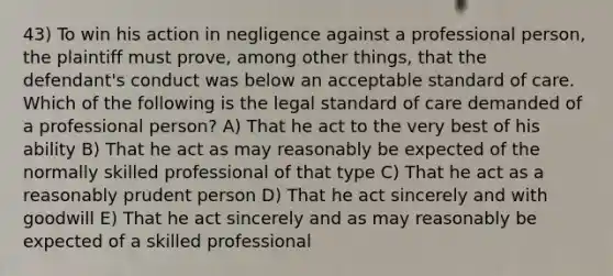 43) To win his action in negligence against a professional person, the plaintiff must prove, among other things, that the defendant's conduct was below an acceptable standard of care. Which of the following is the legal standard of care demanded of a professional person? A) That he act to the very best of his ability B) That he act as may reasonably be expected of the normally skilled professional of that type C) That he act as a reasonably prudent person D) That he act sincerely and with goodwill E) That he act sincerely and as may reasonably be expected of a skilled professional