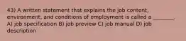 43) A written statement that explains the job content, environment, and conditions of employment is called a ________. A) job specification B) job preview C) job manual D) job description