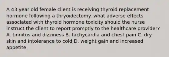 A 43 year old female client is receiving thyroid replacement hormone following a thryoidectomy. what adverse effects associated with thyroid hormone toxicity should the nurse instruct the client to report promptly to the healthcare provider? A. tinnitus and dizziness B. tachycardia and chest pain C. dry skin and intolerance to cold D. weight gain and increased appetite.