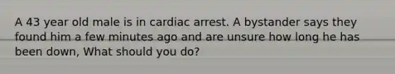 A 43 year old male is in cardiac arrest. A bystander says they found him a few minutes ago and are unsure how long he has been down, What should you do?