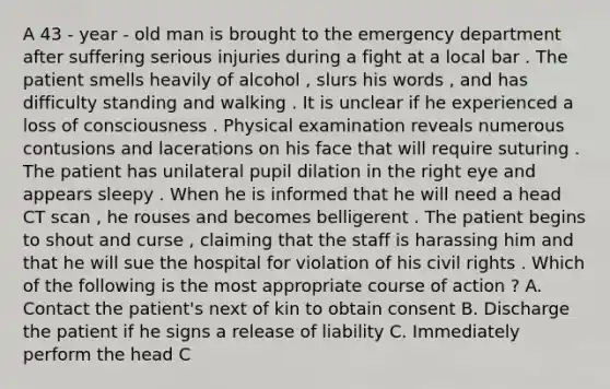 A 43 - year - old man is brought to the emergency department after suffering serious injuries during a fight at a local bar . The patient smells heavily of alcohol , slurs his words , and has difficulty standing and walking . It is unclear if he experienced a loss of consciousness . Physical examination reveals numerous contusions and lacerations on his face that will require suturing . The patient has unilateral pupil dilation in the right eye and appears sleepy . When he is informed that he will need a head CT scan , he rouses and becomes belligerent . The patient begins to shout and curse , claiming that the staff is harassing him and that he will sue the hospital for violation of his civil rights . Which of the following is the most appropriate course of action ? A. Contact the patient's next of kin to obtain consent B. Discharge the patient if he signs a release of liability C. Immediately perform the head C