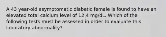 A 43 year-old asymptomatic diabetic female is found to have an elevated total calcium level of 12.4 mg/dL. Which of the following tests must be assessed in order to evaluate this laboratory abnormality?