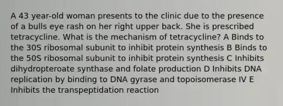 A 43 year-old woman presents to the clinic due to the presence of a bulls eye rash on her right upper back. She is prescribed tetracycline. What is the mechanism of tetracycline? A Binds to the 30S ribosomal subunit to inhibit protein synthesis B Binds to the 50S ribosomal subunit to inhibit protein synthesis C Inhibits dihydropteroate synthase and folate production D Inhibits DNA replication by binding to DNA gyrase and topoisomerase IV E Inhibits the transpeptidation reaction