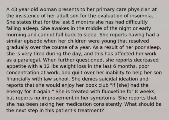 A 43 year-old woman presents to her primary care physician at the insistence of her adult son for the evaluation of insomnia. She states that for the last 8 months she has had difficultly falling asleep. She awakes in the middle of the night or early morning and cannot fall back to sleep. She reports having had a similar episode when her children were young that resolved gradually over the course of a year. As a result of her poor sleep, she is very tired during the day, and this has affected her work as a paralegal. When further questioned, she reports decreased appetite with a 12 lbs weight loss in the last 6 months, poor concentration at work, and guilt over her inability to help her son financially with law school. She denies suicidal ideation and reports that she would enjoy her book club "if [she] had the energy for it again." She is treated with fluoxetine for 8 weeks, but reports no improvement in her symptoms. She reports that she has been taking her medication consistently. What should be the next step in this patient's treatment?