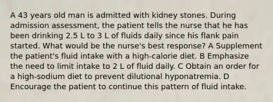 A 43 years old man is admitted with kidney stones. During admission assessment, the patient tells the nurse that he has been drinking 2.5 L to 3 L of fluids daily since his flank pain started. What would be the nurse's best response? A Supplement the patient's fluid intake with a high-calorie diet. B Emphasize the need to limit intake to 2 L of fluid daily. C Obtain an order for a high-sodium diet to prevent dilutional hyponatremia. D Encourage the patient to continue this pattern of fluid intake.