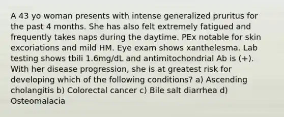 A 43 yo woman presents with intense generalized pruritus for the past 4 months. She has also felt extremely fatigued and frequently takes naps during the daytime. PEx notable for skin excoriations and mild HM. Eye exam shows xanthelesma. Lab testing shows tbili 1.6mg/dL and antimitochondrial Ab is (+). With her disease progression, she is at greatest risk for developing which of the following conditions? a) Ascending cholangitis b) Colorectal cancer c) Bile salt diarrhea d) Osteomalacia