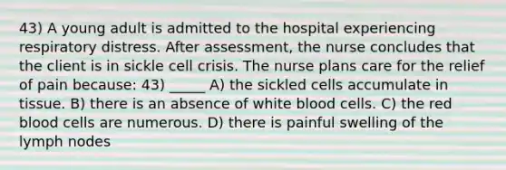 43) A young adult is admitted to the hospital experiencing respiratory distress. After assessment, the nurse concludes that the client is in sickle cell crisis. The nurse plans care for the relief of pain because: 43) _____ A) the sickled cells accumulate in tissue. B) there is an absence of white blood cells. C) the red blood cells are numerous. D) there is painful swelling of the lymph nodes