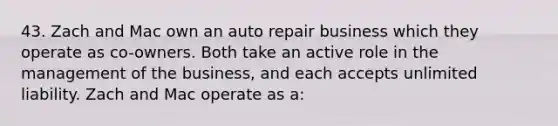 43. Zach and Mac own an auto repair business which they operate as co-owners. Both take an active role in the management of the business, and each accepts unlimited liability. Zach and Mac operate as a: