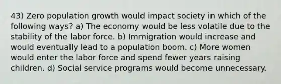 43) Zero population growth would impact society in which of the following ways? a) The economy would be less volatile due to the stability of the labor force. b) Immigration would increase and would eventually lead to a population boom. c) More women would enter the labor force and spend fewer years raising children. d) Social service programs would become unnecessary.