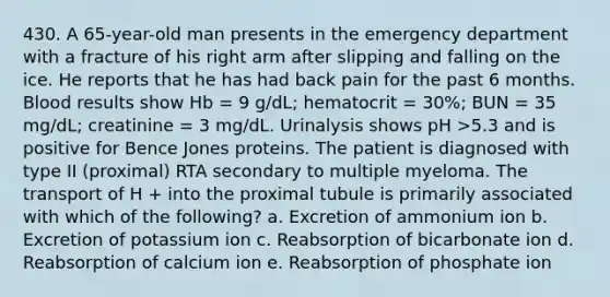 430. A 65-year-old man presents in the emergency department with a fracture of his right arm after slipping and falling on the ice. He reports that he has had back pain for the past 6 months. Blood results show Hb = 9 g/dL; hematocrit = 30%; BUN = 35 mg/dL; creatinine = 3 mg/dL. Urinalysis shows pH >5.3 and is positive for Bence Jones proteins. The patient is diagnosed with type II (proximal) RTA secondary to multiple myeloma. The transport of H + into the proximal tubule is primarily associated with which of the following? a. Excretion of ammonium ion b. Excretion of potassium ion c. Reabsorption of bicarbonate ion d. Reabsorption of calcium ion e. Reabsorption of phosphate ion