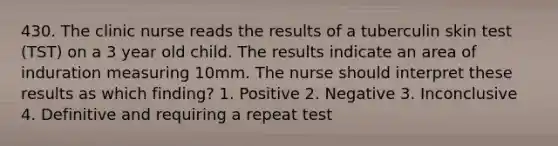 430. The clinic nurse reads the results of a tuberculin skin test (TST) on a 3 year old child. The results indicate an area of induration measuring 10mm. The nurse should interpret these results as which finding? 1. Positive 2. Negative 3. Inconclusive 4. Definitive and requiring a repeat test