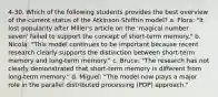 4-30. Which of the following students provides the best overview of the current status of the Atkinson-Shiffrin model? a. Flora: "It lost popularity after Miller's article on the 'magical number seven' failed to support the concept of short-term memory." b. Nicola: "This model continues to be important because recent research clearly supports the distinction between short-term memory and long-term memory." c. Bruce: "The research has not clearly demonstrated that short-term memory is different from long-term memory." d. Miguel: "The model now plays a major role in the parallel distributed processing (PDP) approach."