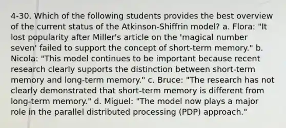 4-30. Which of the following students provides the best overview of the current status of the Atkinson-Shiffrin model? a. Flora: "It lost popularity after Miller's article on the 'magical number seven' failed to support the concept of short-term memory." b. Nicola: "This model continues to be important because recent research clearly supports the distinction between short-term memory and long-term memory." c. Bruce: "The research has not clearly demonstrated that short-term memory is different from long-term memory." d. Miguel: "The model now plays a major role in the parallel distributed processing (PDP) approach."