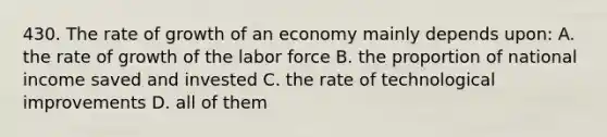 430. The rate of growth of an economy mainly depends upon: A. the rate of growth of the labor force B. the proportion of national income saved and invested C. the rate of technological improvements D. all of them