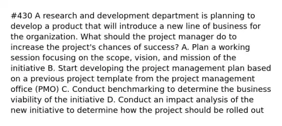 #430 A research and development department is planning to develop a product that will introduce a new line of business for the organization. What should the project manager do to increase the project's chances of success? A. Plan a working session focusing on the scope, vision, and mission of the initiative B. Start developing the project management plan based on a previous project template from the project management office (PMO) C. Conduct benchmarking to determine the business viability of the initiative D. Conduct an impact analysis of the new initiative to determine how the project should be rolled out