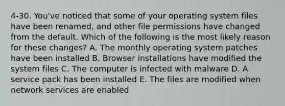 4-30. You've noticed that some of your operating system files have been renamed, and other file permissions have changed from the default. Which of the following is the most likely reason for these changes? A. The monthly operating system patches have been installed B. Browser installations have modified the system files C. The computer is infected with malware D. A service pack has been installed E. The files are modified when network services are enabled