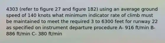 4303 (refer to figure 27 and figure 182) using an average ground speed of 140 knots what minimum indicator rate of climb must be maintained to meet the required 3 to 6300 feet for runway 22 as specified on instrument departure procedure A- 916 ft/min B- 886 ft/min C- 380 ft/min