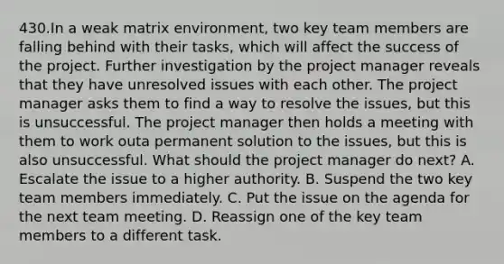 430.In a weak matrix environment, two key team members are falling behind with their tasks, which will affect the success of the project. Further investigation by the project manager reveals that they have unresolved issues with each other. The project manager asks them to find a way to resolve the issues, but this is unsuccessful. The project manager then holds a meeting with them to work outa permanent solution to the issues, but this is also unsuccessful. What should the project manager do next? A. Escalate the issue to a higher authority. B. Suspend the two key team members immediately. C. Put the issue on the agenda for the next team meeting. D. Reassign one of the key team members to a different task.