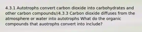 4.3.1 Autotrophs convert carbon dioxide into carbohydrates and other carbon compounds//4.3.3 Carbon dioxide diffuses from the atmosphere or water into autotrophs What do the organic compounds that auotrophs convert into include?