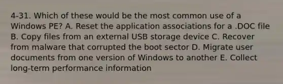 4-31. Which of these would be the most common use of a Windows PE? A. Reset the application associations for a .DOC file B. Copy files from an external USB storage device C. Recover from malware that corrupted the boot sector D. Migrate user documents from one version of Windows to another E. Collect long-term performance information